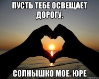 пусть тебе освещает дорогу, солнышко мое. юре