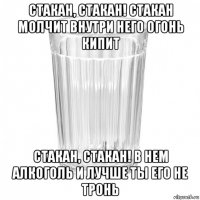 стакан, стакан! стакан молчит внутри него огонь кипит стакан, стакан! в нем алкоголь и лучше ты его не тронь