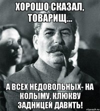 хорошо сказал, товарищ... а всех недовольных- на колыму, клюкву задницей давить!