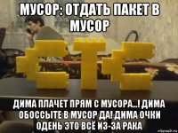 мусор: отдать пакет в мусор дима плачет прям с мусора...! дима обоссыте в мусор да! дима очки одень это всё из-за рака
