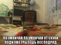  по умничай по умничай от скуки поди уже грызёшь все подряд