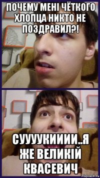 почему менi чёткого хлопца никто не поздравил?! суууукииии..я же великiй квасевич