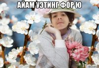 айам уэтинг фор ю 