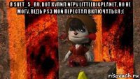 я svet_5_ru. вот купил игру littlebigplanet, но не могу, ведь ps3 мой перестал включаться ;( 