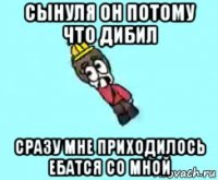 сынуля он потому что дибил сразу мне приходилось ебатся со мной