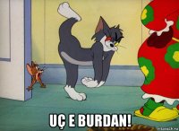  uç e burdan!