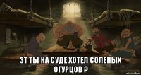  эт ты на суде хотел соленых огурцов ?