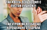 так я весь день ходил с пустой пушкой?! так утром же я тебя ещё хорошенько отодрала