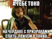 а тебе токо на чердаке с призраками спать..причём в токио