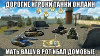 дорогие игроки танки онлайн мать вашу в рот ибал домовые