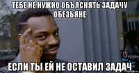 тебе не нужно объяснять задачу обезьяне если ты ей не оставил задач