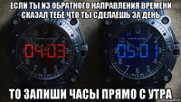 если ты из обратного направления времени сказал тебе что ты сделаешь за день то запиши часы прямо с утра