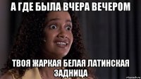 а где была вчера вечером твоя жаркая белая латинская задница