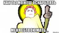 как ты можеш оскарблять меня ебтвоюмать...