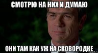 смотрю на них и думаю они там как уж на сковородке