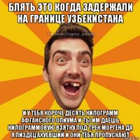 блять это когда задержали на границе узбекистана и у тебя короче десять килограмм афганского опиума и ты им даёшь килограммовую взятку под трек моргена да я пиздец ахуевший и они тебя пропускают