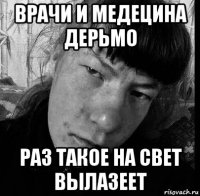врачи и медецина дерьмо раз такое на свет вылазеет