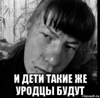  и дети такие же уродцы будут