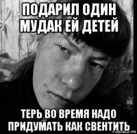 подарил один мудак ей детей терь во время надо придумать как свентить