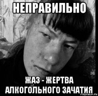 неправильно жаз - жертва алкогольного зачатия