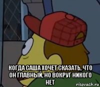  когда саша хочет сказать, что он главный, но вокруг никого нет