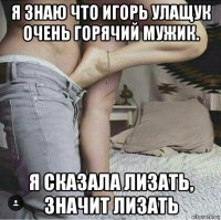 я знаю что игорь улащук очень горячий мужик. я сказала лизать, значит лизать