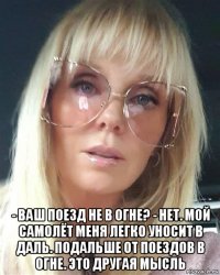  - ваш поезд не в огне? - нет. мой самолёт меня легко уносит в даль. подальше от поездов в огне. это другая мысль