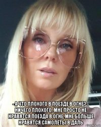  - а что плохого в поезде в огне? - ничего плохого. мне просто не нравятся поезда в огне, мне больше нравятся самолёты в даль