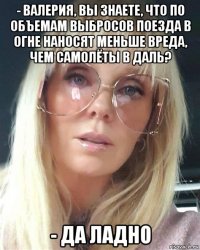 - валерия, вы знаете, что по объемам выбросов поезда в огне наносят меньше вреда, чем самолёты в даль? - да ладно
