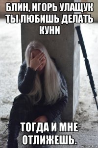 блин, игорь улащук ты любишь делать куни тогда и мне отлижешь.