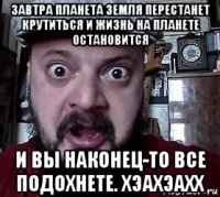 завтра планета земля перестанет крутиться и жизнь на планете остановится и вы наконец-то все подохнете. хэахэахх