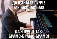 да я,знаете,лучче так:бах-бах-бах! да я лучче так: брамс-брамс-брамс!