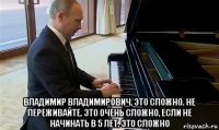  владимир владимирович, это сложно. не переживайте. это очень сложно, если не начинать в 5 лет. это сложно