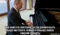  мне кажется, локтевой сустав должен быть выше кистевого. немного повыше нужно сидение поднять