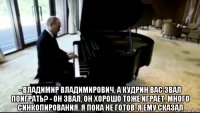  - владимир владимирович, а кудрин вас звал поиграть? - он звал, он хорошо тоже играет. много синкопирования. я пока не готов. я ему сказал