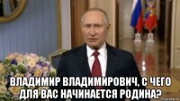  владимир владимирович, с чего для вас начинается родина?