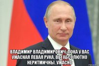  владимир владимирович, пока у вас ужасная левая рука, вы абсолютно неритмичны, ужасно