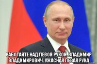  работайте над левой рукой, владимир владимирович. ужасная левая рука