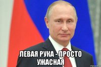  левая рука - просто ужасная