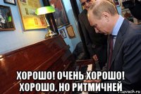  хорошо! очень хорошо! хорошо, но ритмичней