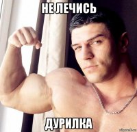 не лечись дурилка