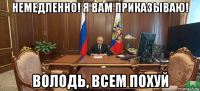 немедленно! я вам приказываю! володь, всем похуй