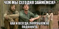 чем мы сегодня займёмся? как и всегда..попробуем не подохнуть