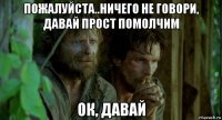 пожалуйста..ничего не говори, давай прост помолчим ок, давай