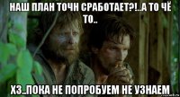 наш план точн сработает?!..а то чё то.. хз..пока не попробуем не узнаем
