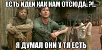 есть идеи как нам отсюда..?!.. я думал они у тя есть