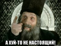  а хуй-то не настоящий!