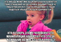 кто-нибудь может мне объяснить как называются такие отношения, когда человек добавил тебя в чс, либо отписался от тебя, но продолжает с тобой общаться, улыбается тебе и здоровается? кто я теперь этому человеку? это манипуляция какая-то? что это за "иди нахуй, но мне без тебя плохо"?