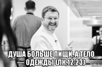  душа больше пищи, а тело — одежды (лк.12:23)
