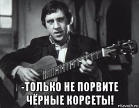  -только не порвите чёрные корсеты!